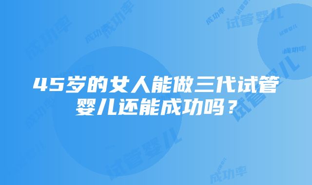 45岁的女人能做三代试管婴儿还能成功吗？