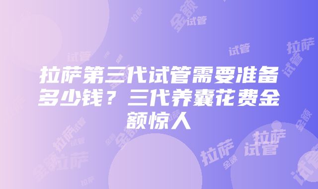 拉萨第三代试管需要准备多少钱？三代养囊花费金额惊人