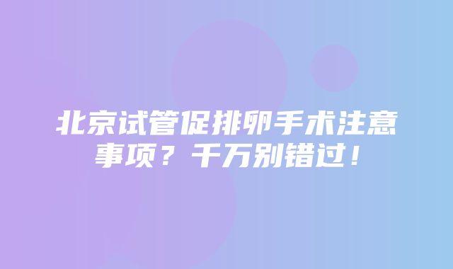 北京试管促排卵手术注意事项？千万别错过！