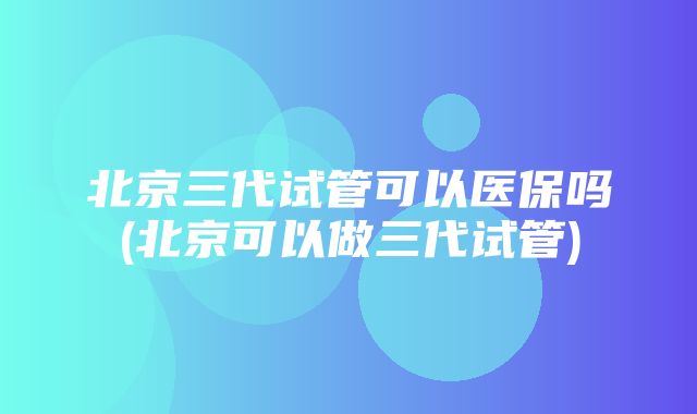 北京三代试管可以医保吗(北京可以做三代试管)