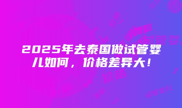 2025年去泰国做试管婴儿如何，价格差异大！