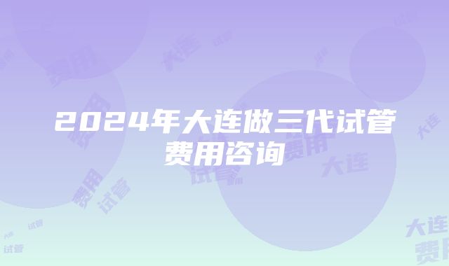 2024年大连做三代试管费用咨询