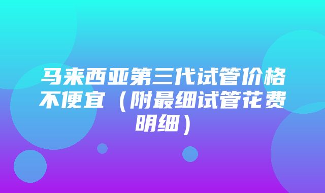 马来西亚第三代试管价格不便宜（附最细试管花费明细）