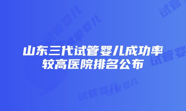 山东三代试管婴儿成功率较高医院排名公布