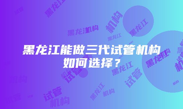 黑龙江能做三代试管机构如何选择？