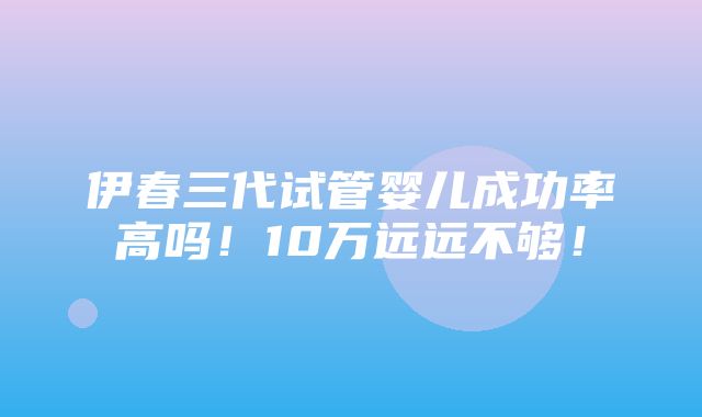 伊春三代试管婴儿成功率高吗！10万远远不够！