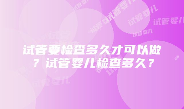 试管要检查多久才可以做？试管婴儿检查多久？