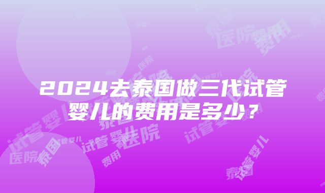 2024去泰国做三代试管婴儿的费用是多少？