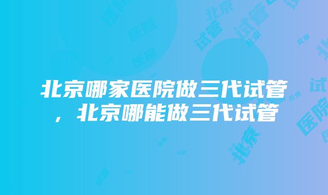 北京哪家医院做三代试管，北京哪能做三代试管