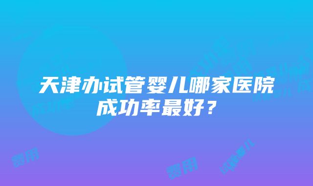 天津办试管婴儿哪家医院成功率最好？