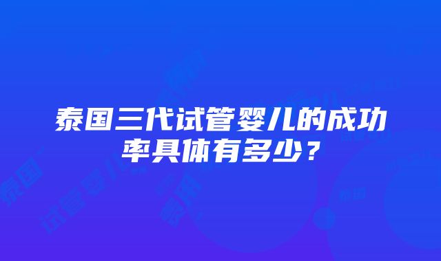 泰国三代试管婴儿的成功率具体有多少？