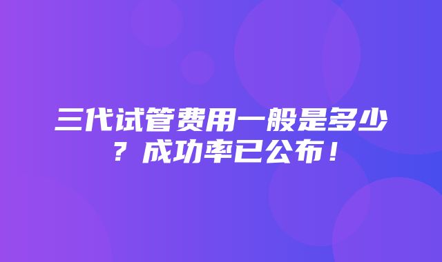 三代试管费用一般是多少？成功率已公布！