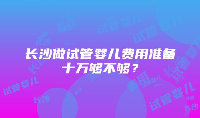 长沙做试管婴儿费用准备十万够不够？