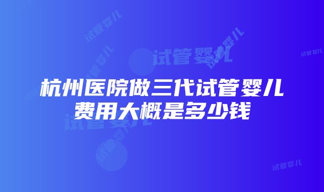 杭州医院做三代试管婴儿费用大概是多少钱