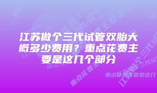 江苏做个三代试管双胎大概多少费用？重点花费主要是这几个部分