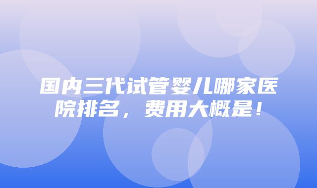 国内三代试管婴儿哪家医院排名，费用大概是！