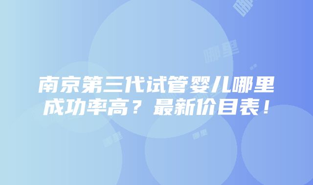 南京第三代试管婴儿哪里成功率高？最新价目表！