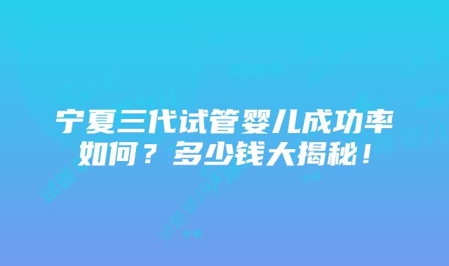 宁夏三代试管婴儿成功率如何？多少钱大揭秘！