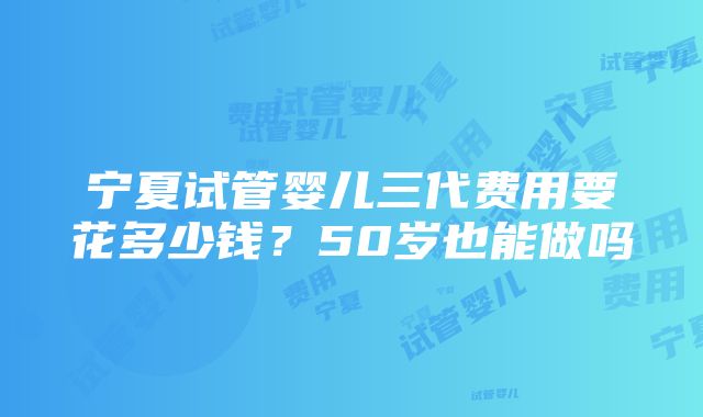 宁夏试管婴儿三代费用要花多少钱？50岁也能做吗