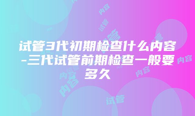 试管3代初期检查什么内容-三代试管前期检查一般要多久