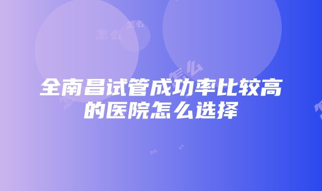 全南昌试管成功率比较高的医院怎么选择