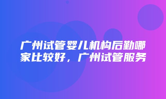 广州试管婴儿机构后勤哪家比较好，广州试管服务