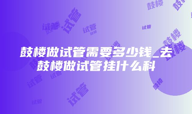 鼓楼做试管需要多少钱_去鼓楼做试管挂什么科