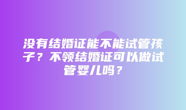 没有结婚证能不能试管孩子？不领结婚证可以做试管婴儿吗？