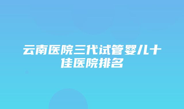 云南医院三代试管婴儿十佳医院排名