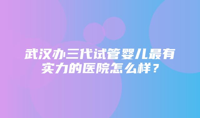 武汉办三代试管婴儿最有实力的医院怎么样？