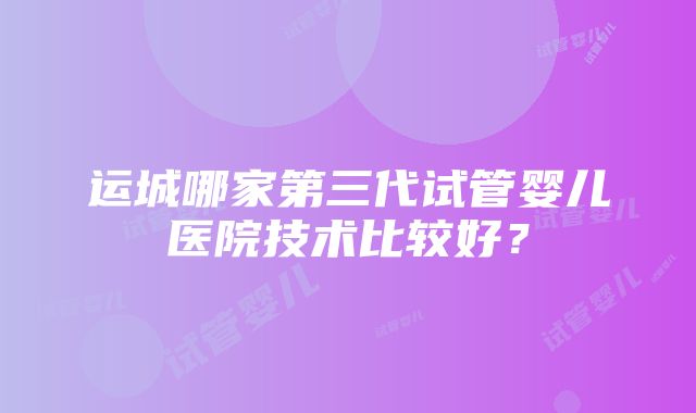 运城哪家第三代试管婴儿医院技术比较好？