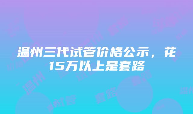 温州三代试管价格公示，花15万以上是套路