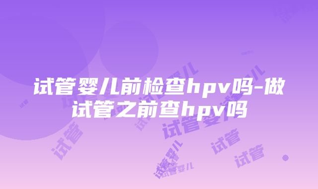 试管婴儿前检查hpv吗-做试管之前查hpv吗