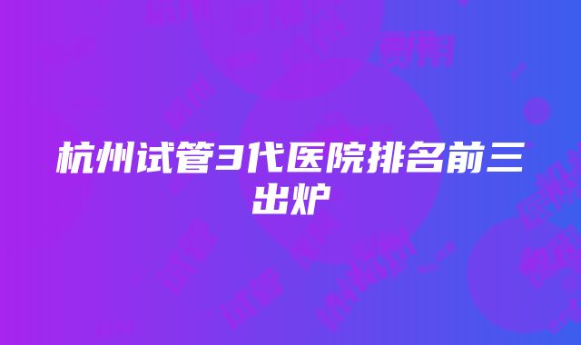 杭州试管3代医院排名前三出炉