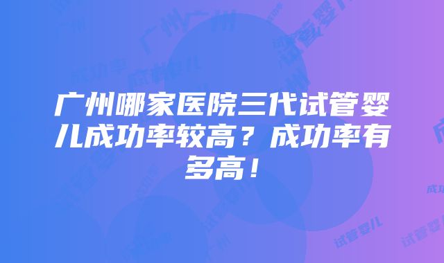 广州哪家医院三代试管婴儿成功率较高？成功率有多高！