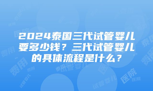 2024泰国三代试管婴儿要多少钱？三代试管婴儿的具体流程是什么？