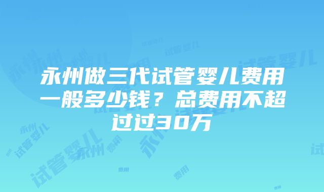 永州做三代试管婴儿费用一般多少钱？总费用不超过过30万