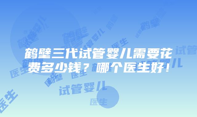 鹤壁三代试管婴儿需要花费多少钱？哪个医生好！