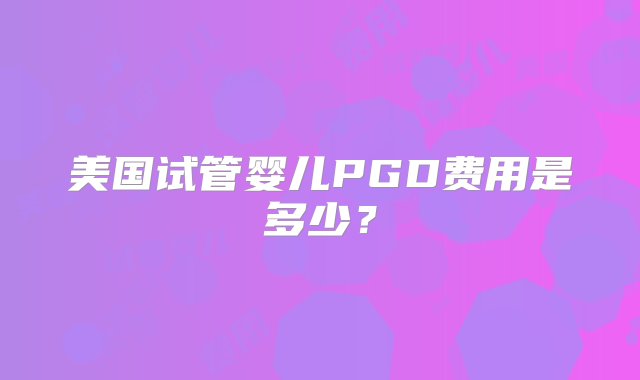 美国试管婴儿PGD费用是多少？