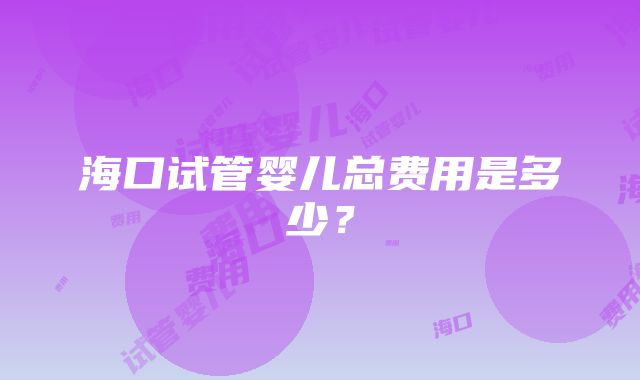 海口试管婴儿总费用是多少？