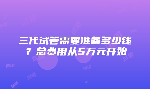 三代试管需要准备多少钱？总费用从5万元开始