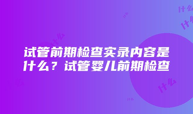 试管前期检查实录内容是什么？试管婴儿前期检查