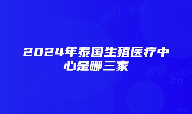 2024年泰国生殖医疗中心是哪三家