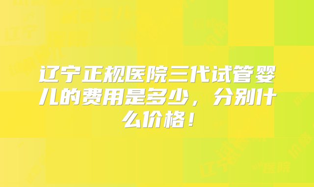 辽宁正规医院三代试管婴儿的费用是多少，分别什么价格！