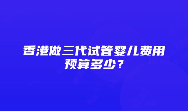 香港做三代试管婴儿费用预算多少？