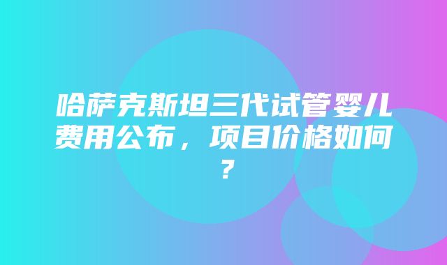 哈萨克斯坦三代试管婴儿费用公布，项目价格如何？