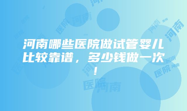 河南哪些医院做试管婴儿比较靠谱，多少钱做一次！