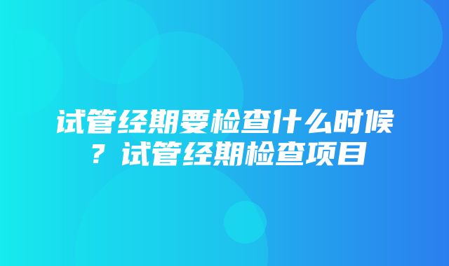 试管经期要检查什么时候？试管经期检查项目