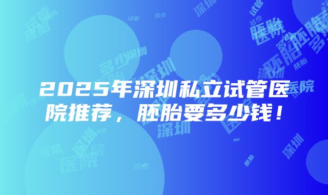 2025年深圳私立试管医院推荐，胚胎要多少钱！