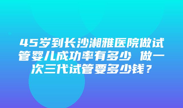 45岁到长沙湘雅医院做试管婴儿成功率有多少 做一次三代试管要多少钱？